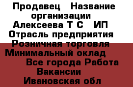 Продавец › Название организации ­ Алексеева Т.С., ИП › Отрасль предприятия ­ Розничная торговля › Минимальный оклад ­ 12 000 - Все города Работа » Вакансии   . Ивановская обл.